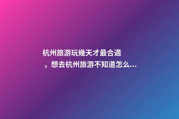 杭州旅游玩幾天才最合適，想去杭州旅游不知道怎么安排行程？具體看這篇攻略